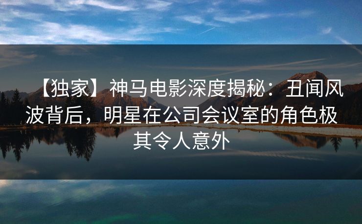 【独家】神马电影深度揭秘：丑闻风波背后，明星在公司会议室的角色极其令人意外