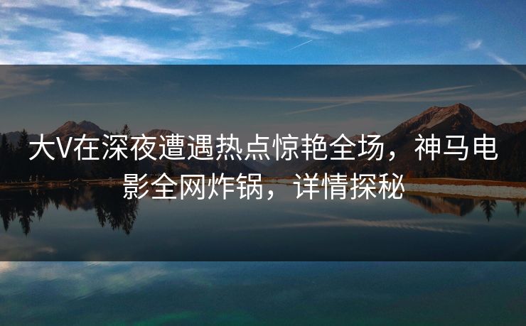 大V在深夜遭遇热点惊艳全场，神马电影全网炸锅，详情探秘