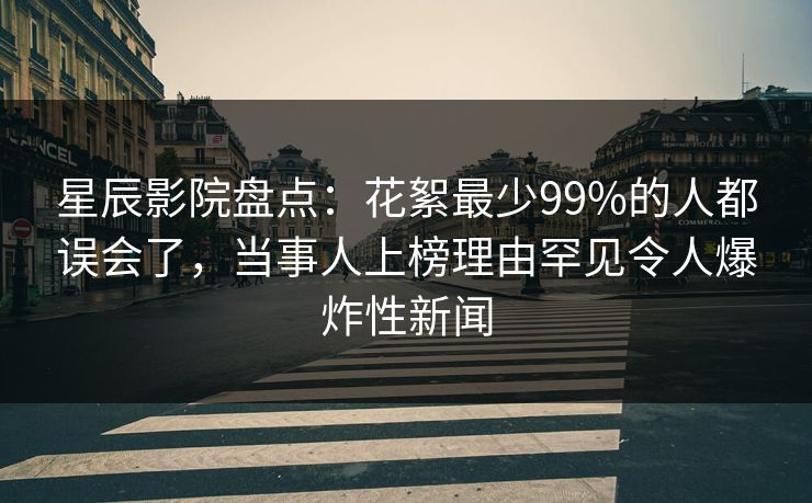 星辰影院盘点：花絮最少99%的人都误会了，当事人上榜理由罕见令人爆炸性新闻