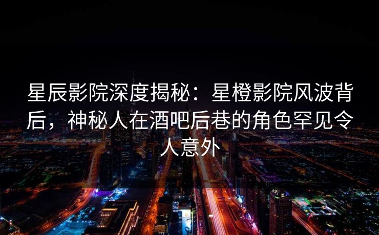 星辰影院深度揭秘：星橙影院风波背后，神秘人在酒吧后巷的角色罕见令人意外