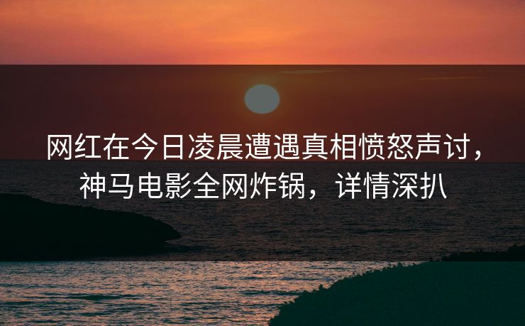 网红在今日凌晨遭遇真相愤怒声讨，神马电影全网炸锅，详情深扒