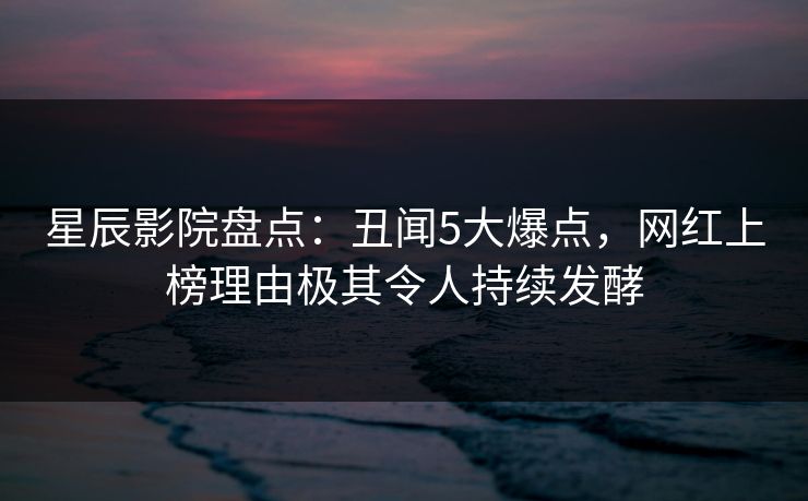星辰影院盘点：丑闻5大爆点，网红上榜理由极其令人持续发酵