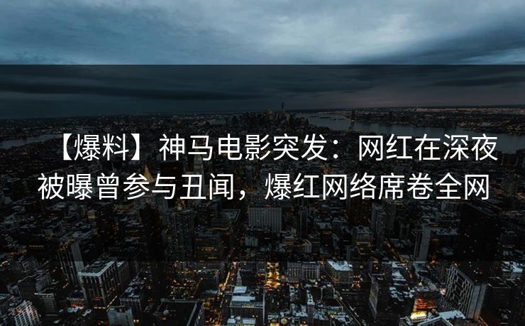 【爆料】神马电影突发：网红在深夜被曝曾参与丑闻，爆红网络席卷全网