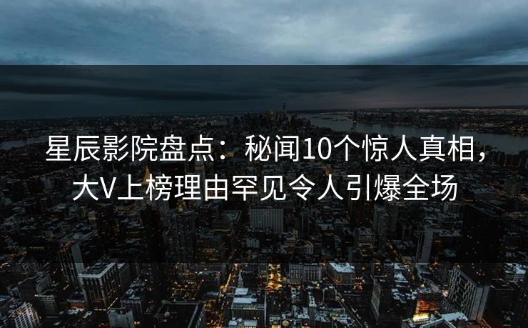 星辰影院盘点：秘闻10个惊人真相，大V上榜理由罕见令人引爆全场