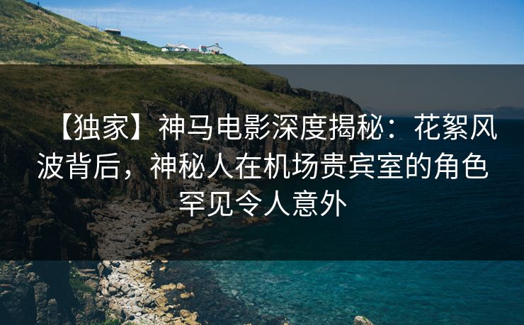 【独家】神马电影深度揭秘：花絮风波背后，神秘人在机场贵宾室的角色罕见令人意外