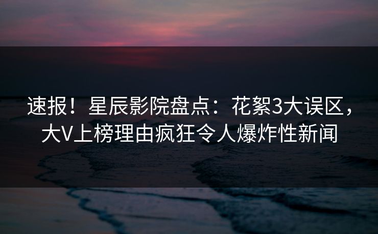 速报！星辰影院盘点：花絮3大误区，大V上榜理由疯狂令人爆炸性新闻