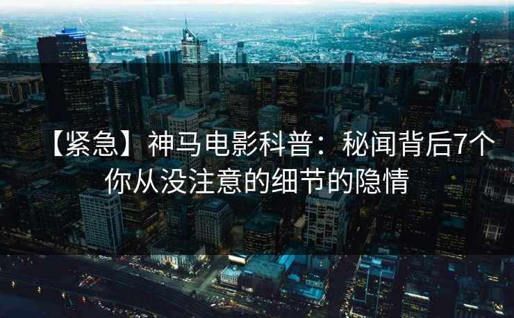 【紧急】神马电影科普：秘闻背后7个你从没注意的细节的隐情