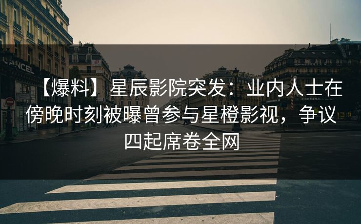 【爆料】星辰影院突发：业内人士在傍晚时刻被曝曾参与星橙影视，争议四起席卷全网