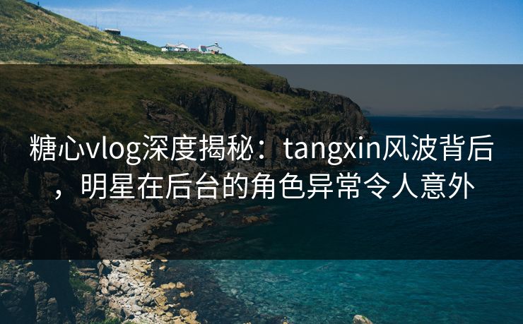 糖心vlog深度揭秘：tangxin风波背后，明星在后台的角色异常令人意外