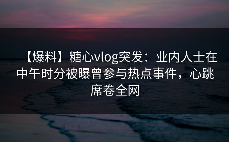 【爆料】糖心vlog突发：业内人士在中午时分被曝曾参与热点事件，心跳席卷全网