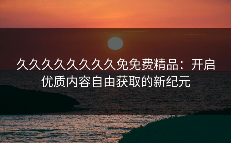 久久久久久久久久免免费精品：开启优质内容自由获取的新纪元