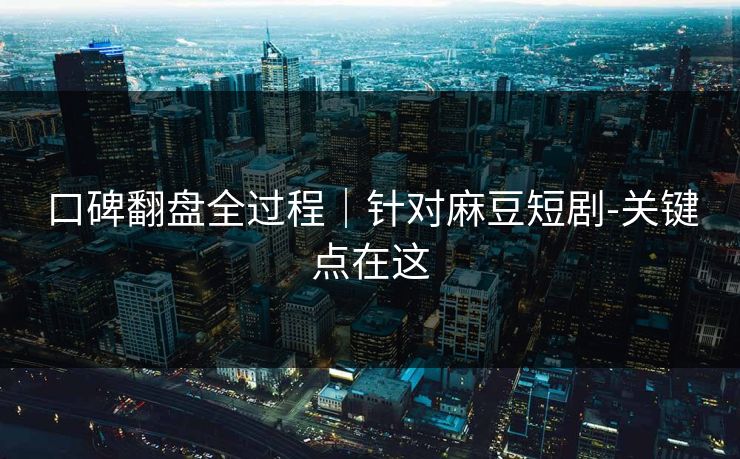 口碑翻盘全过程｜针对麻豆短剧-关键点在这