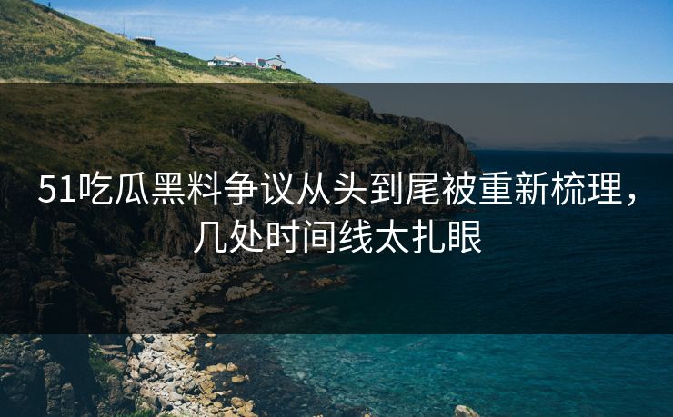 51吃瓜黑料争议从头到尾被重新梳理，几处时间线太扎眼