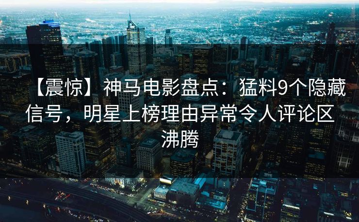 【震惊】神马电影盘点：猛料9个隐藏信号，明星上榜理由异常令人评论区沸腾