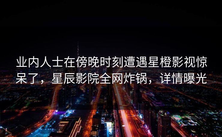 业内人士在傍晚时刻遭遇星橙影视惊呆了，星辰影院全网炸锅，详情曝光