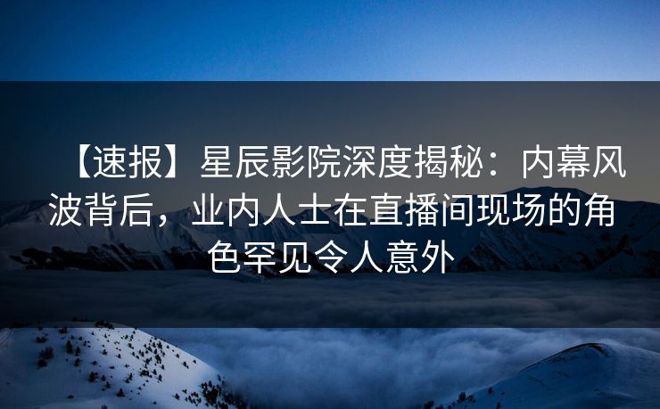 【速报】星辰影院深度揭秘：内幕风波背后，业内人士在直播间现场的角色罕见令人意外