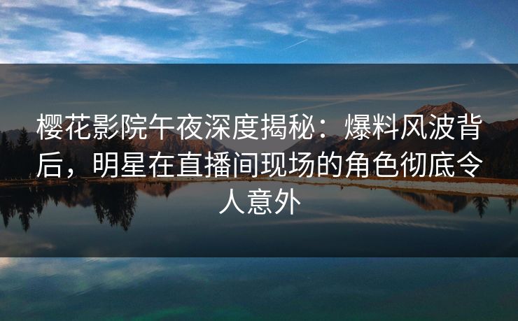 樱花影院午夜深度揭秘：爆料风波背后，明星在直播间现场的角色彻底令人意外