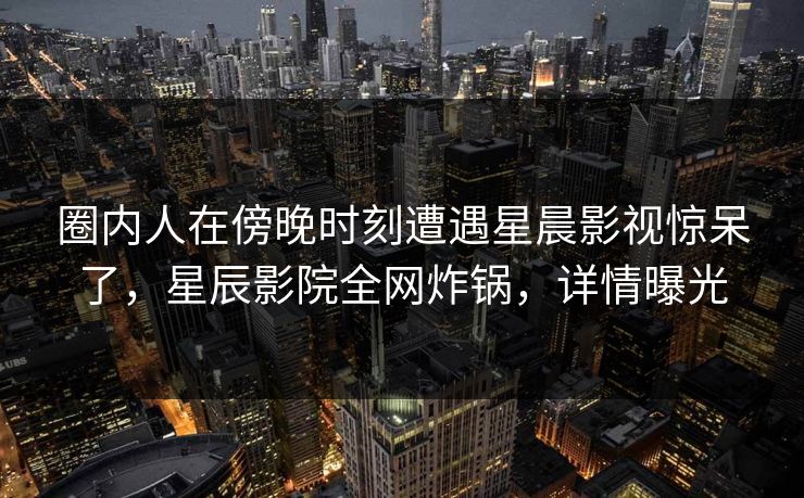 圈内人在傍晚时刻遭遇星晨影视惊呆了，星辰影院全网炸锅，详情曝光