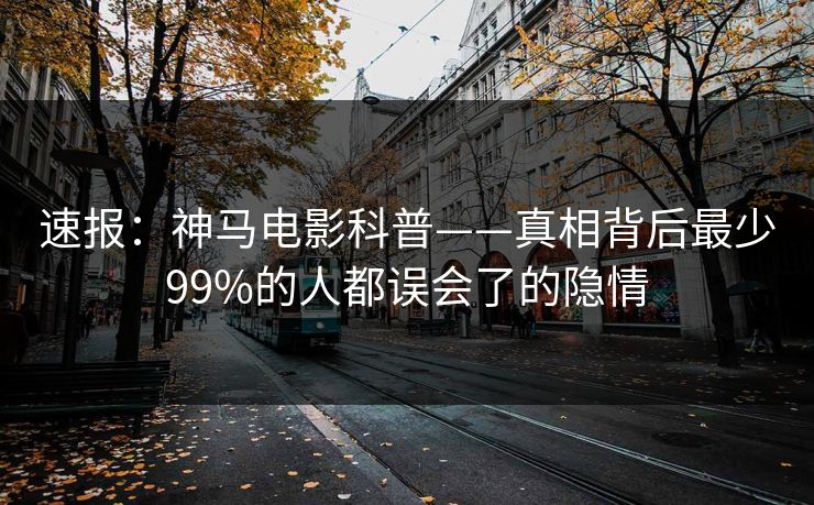 速报：神马电影科普——真相背后最少99%的人都误会了的隐情