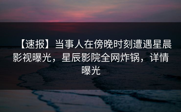 【速报】当事人在傍晚时刻遭遇星晨影视曝光，星辰影院全网炸锅，详情曝光