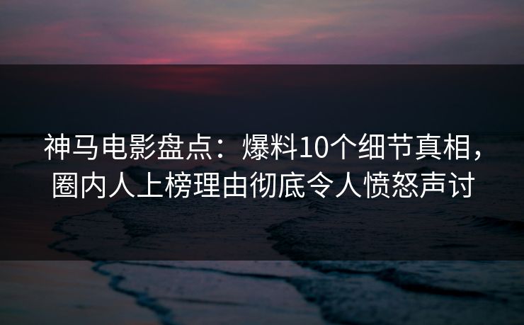 神马电影盘点：爆料10个细节真相，圈内人上榜理由彻底令人愤怒声讨