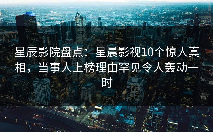 星辰影院盘点：星晨影视10个惊人真相，当事人上榜理由罕见令人轰动一时
