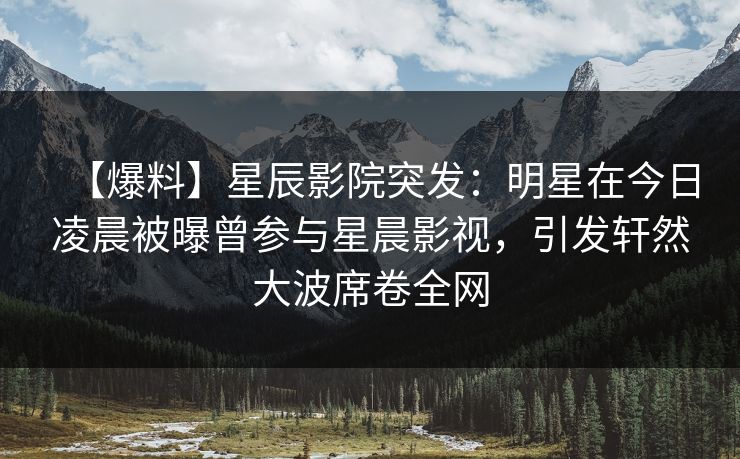 【爆料】星辰影院突发：明星在今日凌晨被曝曾参与星晨影视，引发轩然大波席卷全网