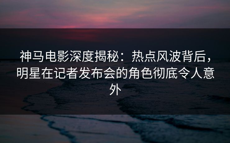 神马电影深度揭秘：热点风波背后，明星在记者发布会的角色彻底令人意外
