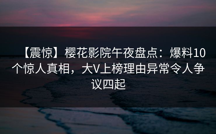 【震惊】樱花影院午夜盘点：爆料10个惊人真相，大V上榜理由异常令人争议四起