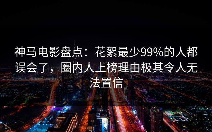 神马电影盘点：花絮最少99%的人都误会了，圈内人上榜理由极其令人无法置信