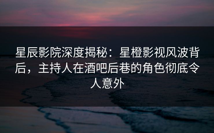 星辰影院深度揭秘：星橙影视风波背后，主持人在酒吧后巷的角色彻底令人意外
