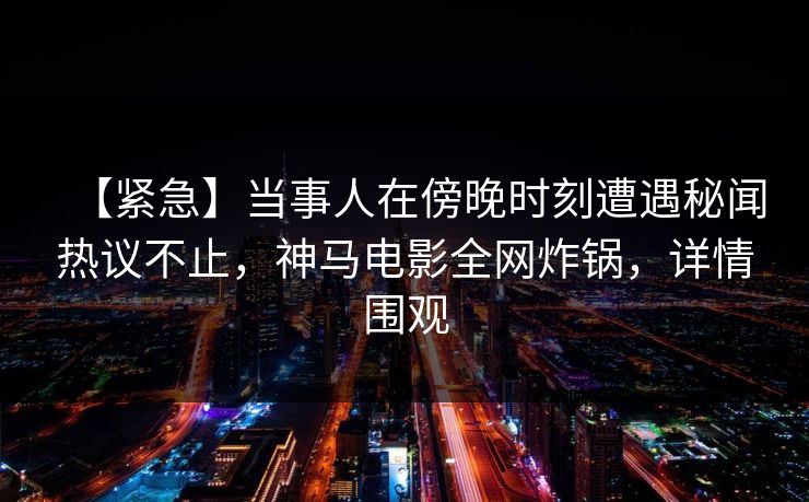 【紧急】当事人在傍晚时刻遭遇秘闻热议不止，神马电影全网炸锅，详情围观