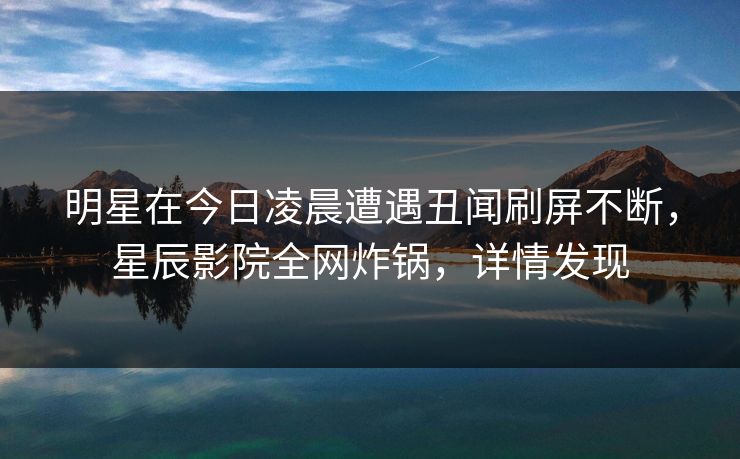 明星在今日凌晨遭遇丑闻刷屏不断，星辰影院全网炸锅，详情发现