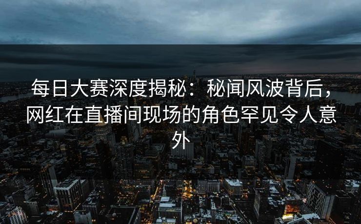 每日大赛深度揭秘：秘闻风波背后，网红在直播间现场的角色罕见令人意外