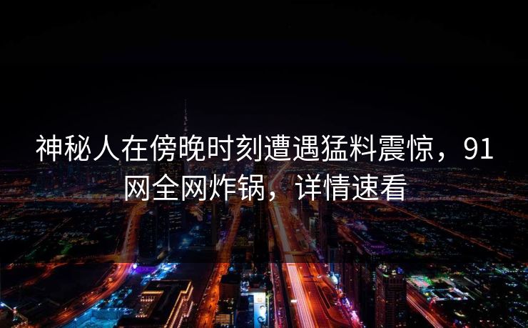 神秘人在傍晚时刻遭遇猛料震惊，91网全网炸锅，详情速看