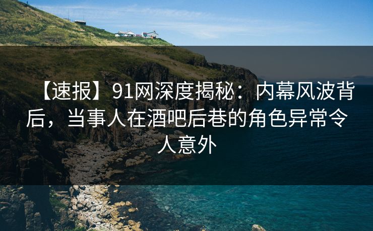 【速报】91网深度揭秘：内幕风波背后，当事人在酒吧后巷的角色异常令人意外