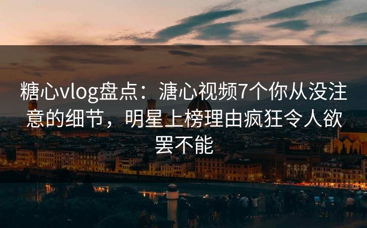 糖心vlog盘点：溏心视频7个你从没注意的细节，明星上榜理由疯狂令人欲罢不能