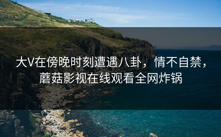 大V在傍晚时刻遭遇八卦，情不自禁，蘑菇影视在线观看全网炸锅