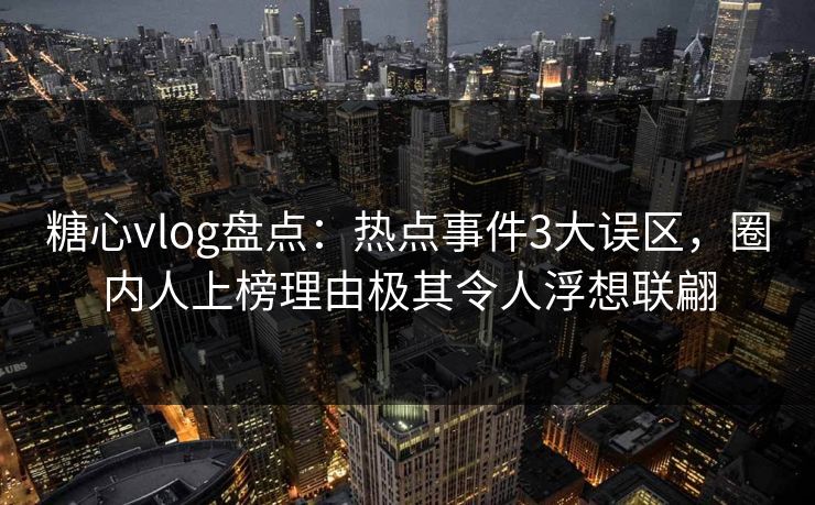 糖心vlog盘点：热点事件3大误区，圈内人上榜理由极其令人浮想联翩
