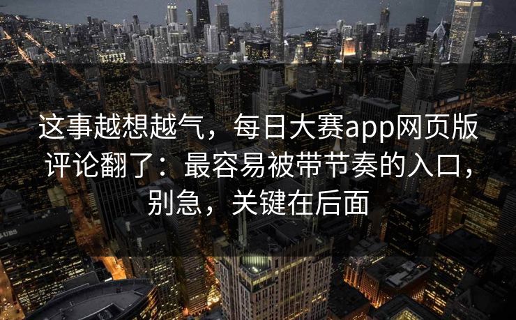 这事越想越气，每日大赛app网页版评论翻了：最容易被带节奏的入口，别急，关键在后面