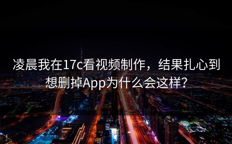 凌晨我在17c看视频制作，结果扎心到想删掉App为什么会这样？