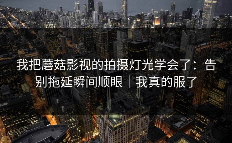 我把蘑菇影视的拍摄灯光学会了：告别拖延瞬间顺眼｜我真的服了