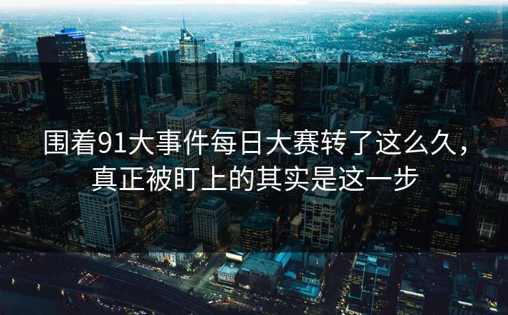 围着91大事件每日大赛转了这么久，真正被盯上的其实是这一步